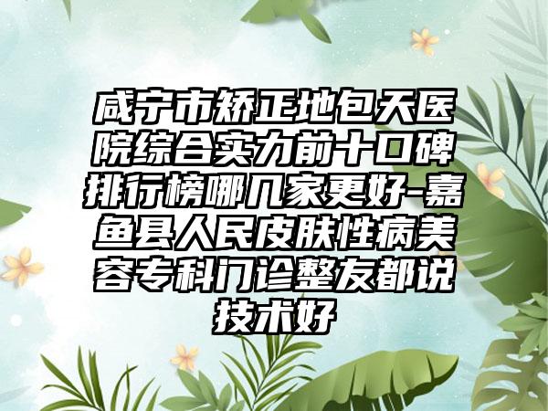 咸宁市矫正地包天医院综合实力前十口碑排行榜哪几家更好-嘉鱼县人民皮肤性病美容专科门诊整友都说技术好