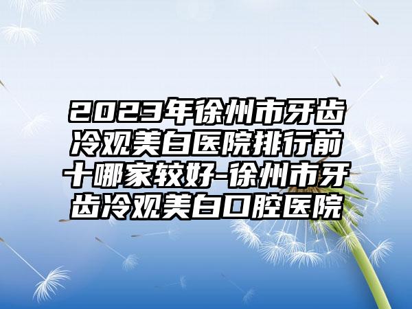 2023年徐州市牙齿冷观美白医院排行前十哪家较好-徐州市牙齿冷观美白口腔医院