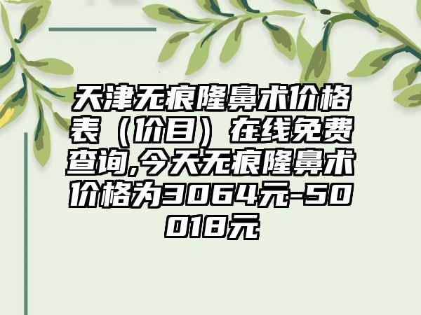 天津无痕隆鼻术价格表（价目）在线免费查询,今天无痕隆鼻术价格为3064元-50018元