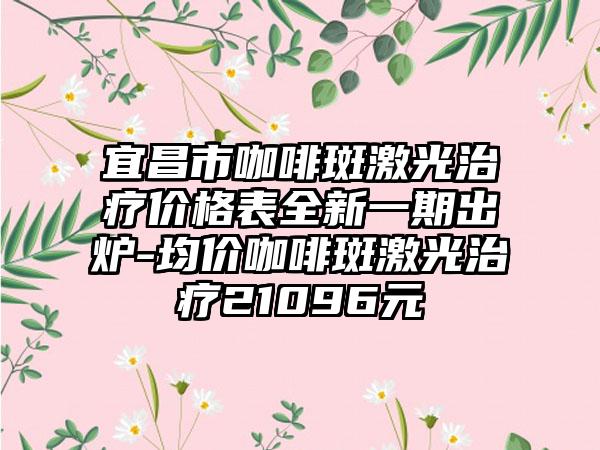 宜昌市咖啡斑激光治疗价格表全新一期出炉-均价咖啡斑激光治疗21096元