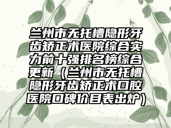 兰州市无托槽隐形牙齿矫正术医院综合实力前十强排名榜综合更新（兰州市无托槽隐形牙齿矫正术口腔医院口碑价目表出炉）