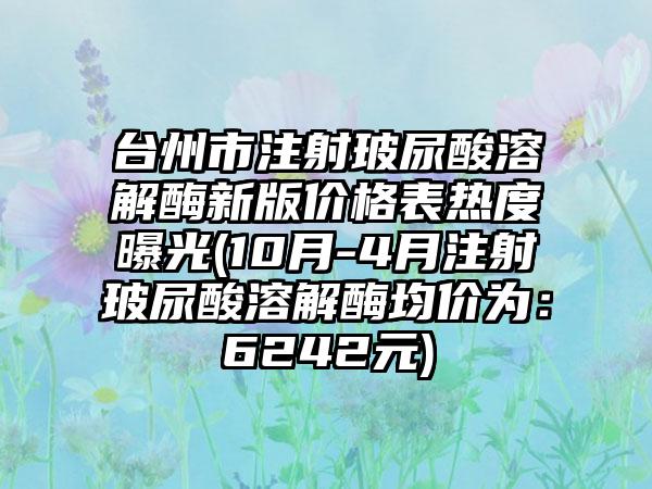 台州市注射玻尿酸溶解酶新版价格表热度曝光(10月-4月注射玻尿酸溶解酶均价为：6242元)