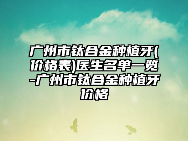 广州市钛合金种植牙(价格表)医生名单一览-广州市钛合金种植牙价格