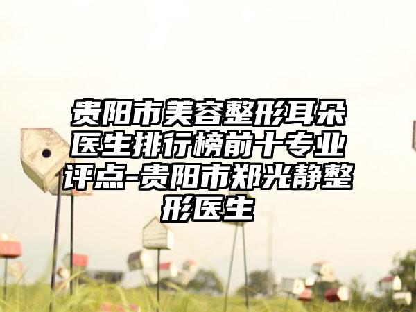 贵阳市美容整形耳朵医生排行榜前十正规评点-贵阳市郑光静整形医生