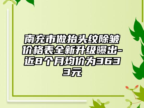 南充市做抬头纹除皱价格表全新升级曝出-近8个月均价为3633元