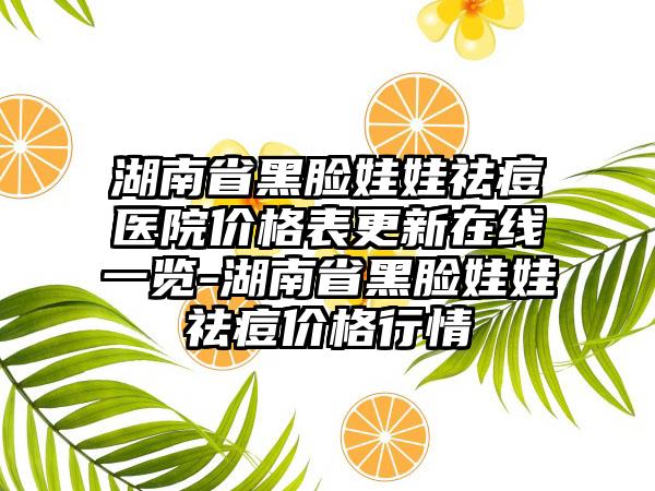 湖南省黑脸娃娃祛痘医院价格表更新在线一览-湖南省黑脸娃娃祛痘价格行情