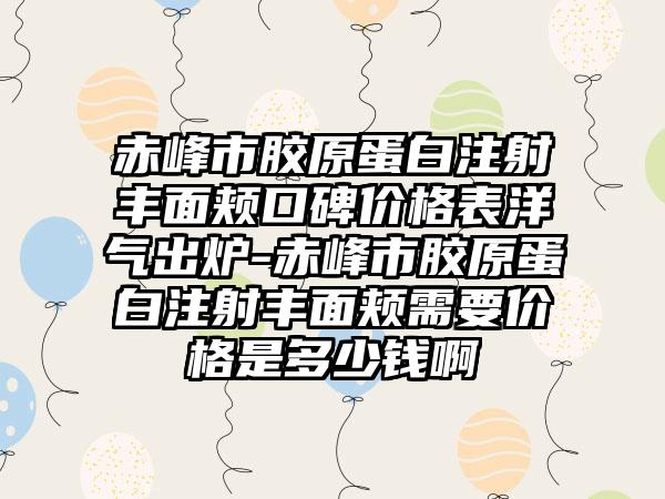 赤峰市胶原蛋白注射丰面颊口碑价格表洋气出炉-赤峰市胶原蛋白注射丰面颊需要价格是多少钱啊