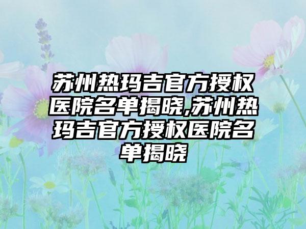 苏州热玛吉官方授权医院名单揭晓,苏州热玛吉官方授权医院名单揭晓