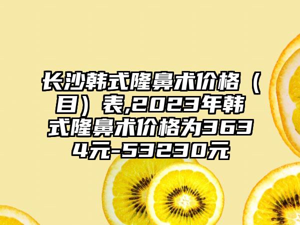 长沙韩式隆鼻术价格（目）表,2023年韩式隆鼻术价格为3634元-53230元