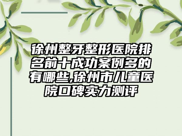 徐州整牙整形医院排名前十成功实例多的有哪些,徐州市儿童医院口碑实力测评