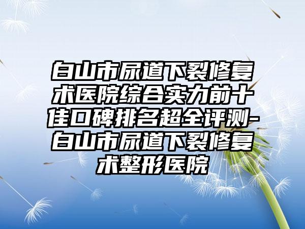 白山市尿道下裂修复术医院综合实力前十佳口碑排名超全评测-白山市尿道下裂修复术整形医院