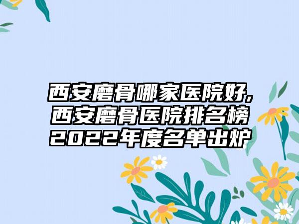 西安磨骨哪家医院好,西安磨骨医院排名榜2022年度名单出炉