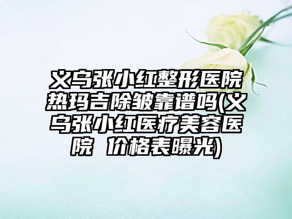 义乌张小红整形医院热玛吉除皱靠谱吗(义乌张小红医疗美容医院 价格表曝光)