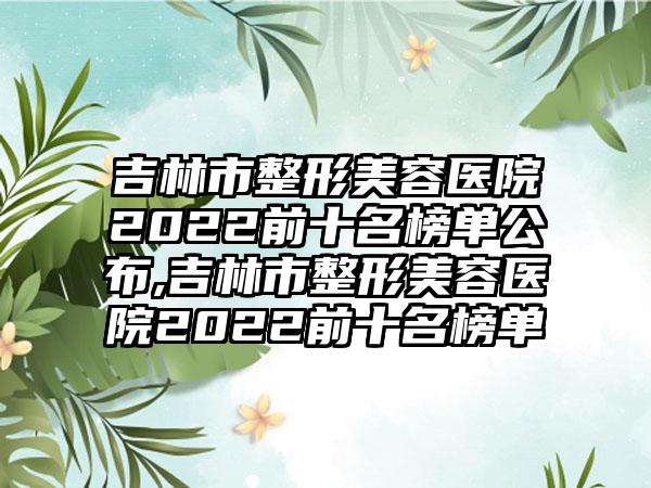 吉林市整形美容医院2022前十名榜单公布,吉林市整形美容医院2022前十名榜单