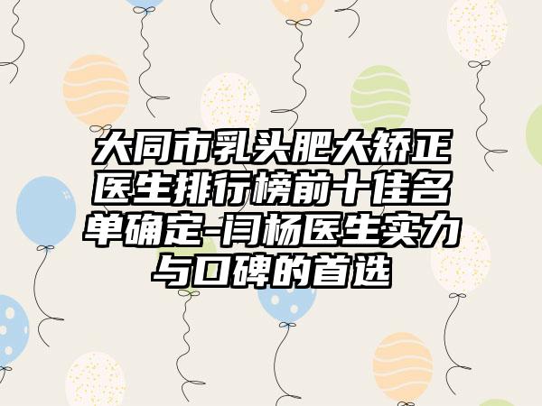 大同市乳头肥大矫正医生排行榜前十佳名单确定-闫杨医生实力与口碑的选择