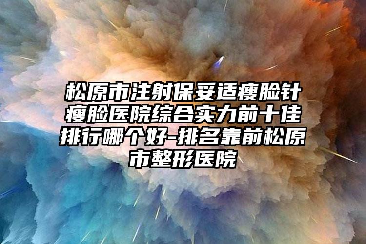 松原市注射保妥适瘦脸针瘦脸医院综合实力前十佳排行哪个好-排名靠前松原市整形医院