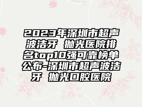 2023年深圳市超声波洁牙 抛光医院排名top10强可靠榜单公布-深圳市超声波洁牙 抛光口腔医院