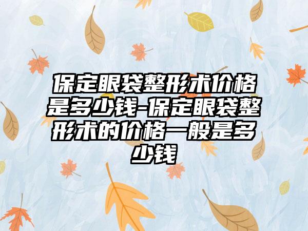 保定眼袋整形术价格是多少钱-保定眼袋整形术的价格一般是多少钱