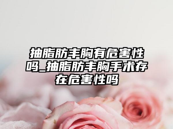 抽脂肪丰胸有危害性吗_抽脂肪丰胸手术存在危害性吗