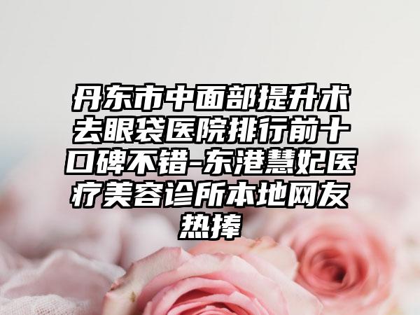 丹东市中面部提升术去眼袋医院排行前十口碑不错-东港慧妃医疗美容诊所本地网友热捧