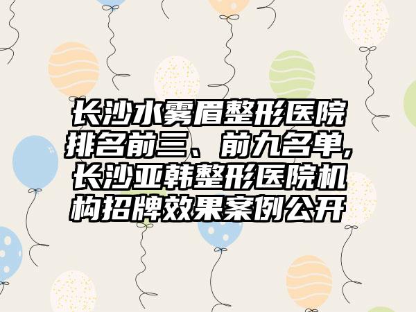 长沙水雾眉整形医院排名前三、前九名单,长沙亚韩整形医院机构招牌成果实例公开