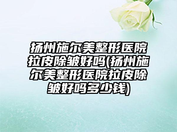 扬州施尔美整形医院拉皮除皱好吗(扬州施尔美整形医院拉皮除皱好吗多少钱)