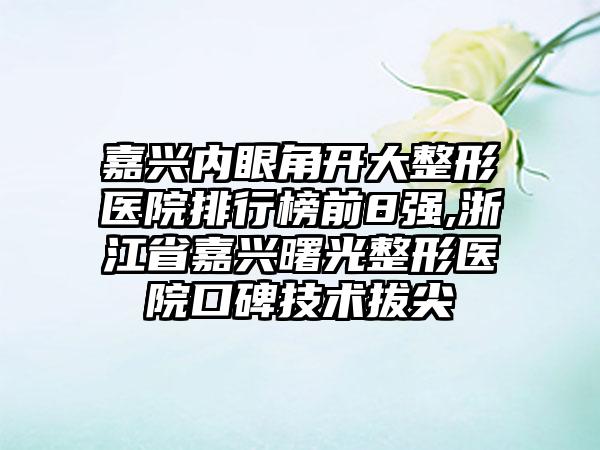 嘉兴内眼角开大整形医院排行榜前8强,浙江省嘉兴曙光整形医院口碑技术拔尖