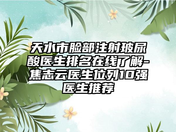 天水市脸部注射玻尿酸医生排名在线了解-焦志云医生位列10强医生推荐