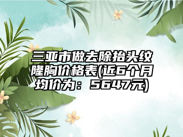 三亚市做去除抬头纹隆胸价格表(近6个月均价为：5647元)