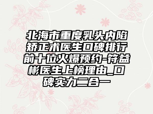 北海市重度乳头内陷矫正术医生口碑排行前十位火爆预约-符益彬医生上榜理由_口碑实力二合一