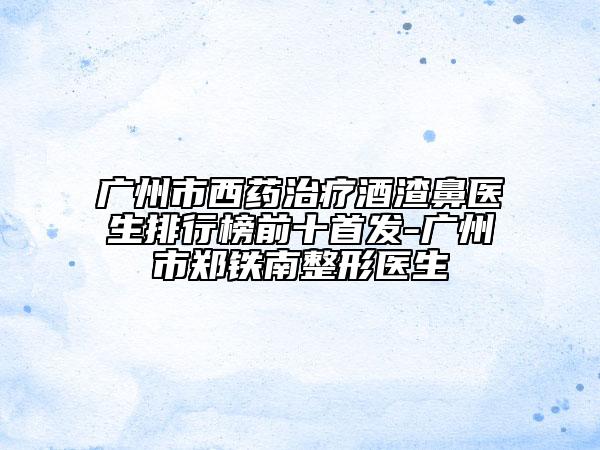 广州市西药治疗酒渣鼻医生排行榜前十始发-广州市郑铁南整形医生