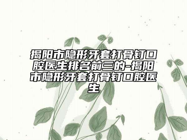 揭阳市隐形牙套打骨钉口腔医生排名前三的-揭阳市隐形牙套打骨钉口腔医生