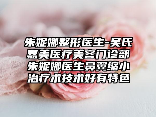 朱妮娜整形医生-吴氏嘉美医疗美容门诊部朱妮娜医生鼻翼缩小治疗术技术好有特色