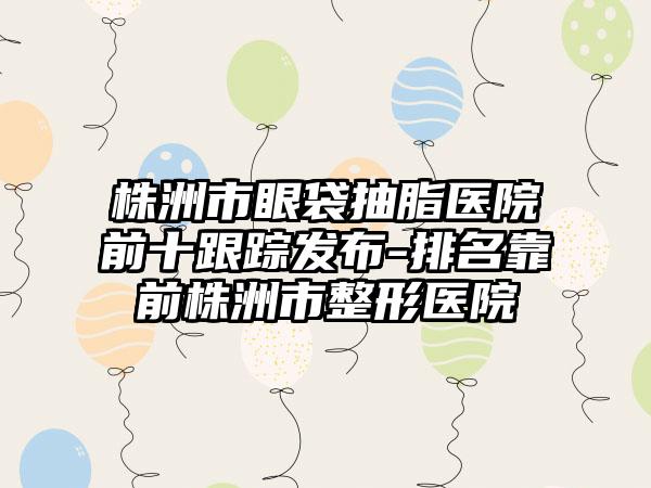 株洲市眼袋抽脂医院前十跟踪发布-排名靠前株洲市整形医院