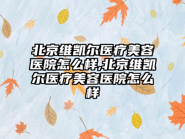 北京维凯尔医疗美容医院怎么样,北京维凯尔医疗美容医院怎么样