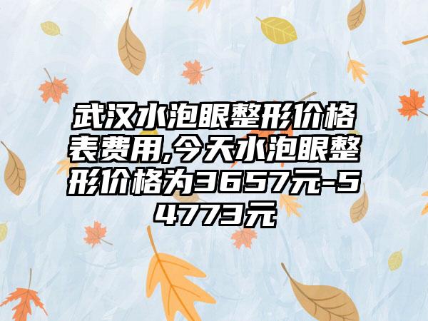 武汉水泡眼整形价格表费用,今天水泡眼整形价格为3657元-54773元