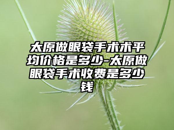 太原做眼袋手术术平均价格是多少-太原做眼袋手术收费是多少钱