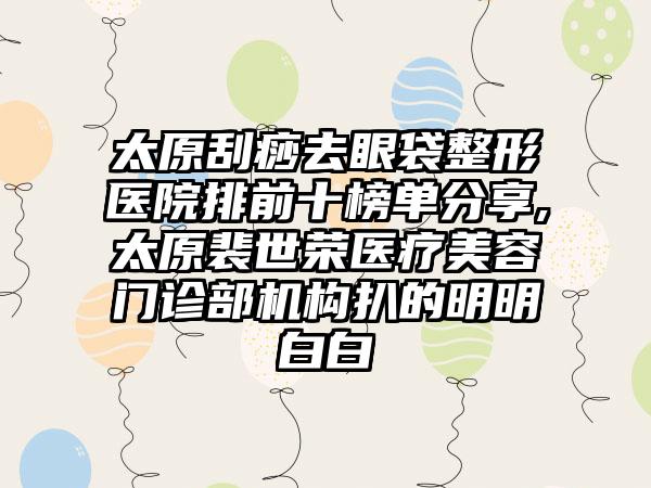 太原刮痧去眼袋整形医院排前十榜单分享,太原裴世荣医疗美容门诊部机构扒的明明白白