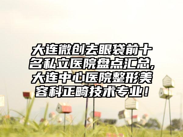 大连微创去眼袋前十名私立医院盘点汇总,大连中心医院整形美容科正畸技术正规！