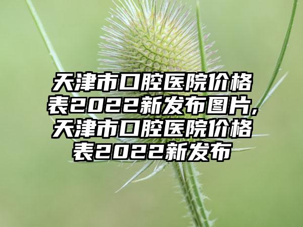 天津市口腔医院价格表2022新发布图片,天津市口腔医院价格表2022新发布