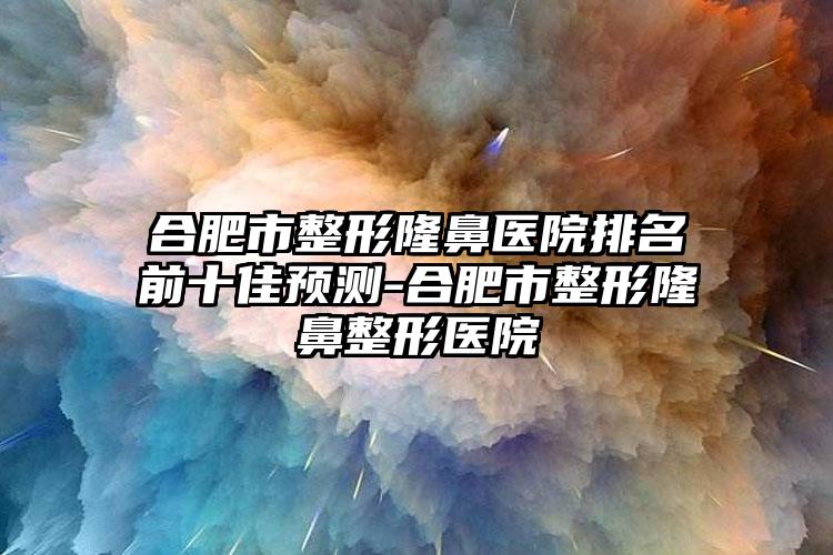 合肥市整形隆鼻医院排名前十佳预测-合肥市整形七元医院