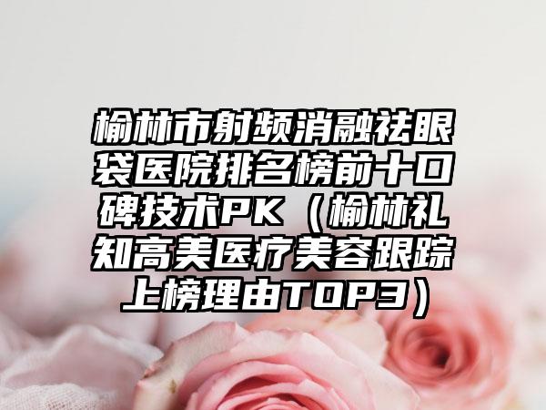 榆林市射频消融祛眼袋医院排名榜前十口碑技术PK（榆林礼知高美医疗美容跟踪上榜理由TOP3）