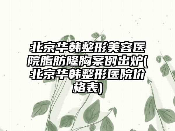 北京华韩整形美容医院脂肪隆胸实例出炉(北京华韩整形医院价格表)