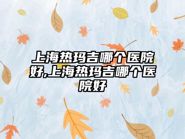 上海热玛吉哪个医院好,上海热玛吉哪个医院好