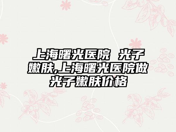 上海曙光医院 光子嫩肤,上海曙光医院做光子嫩肤价格