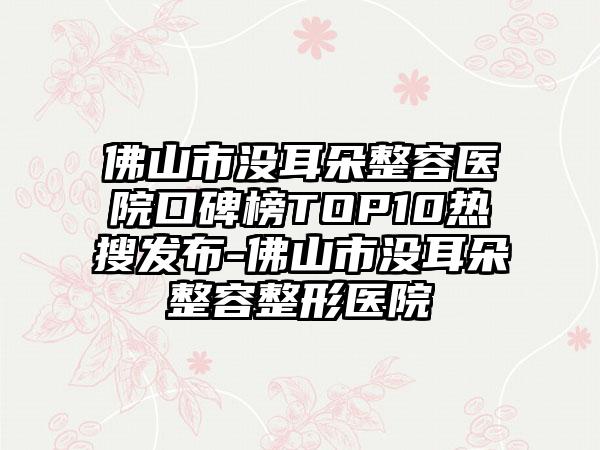 佛山市没耳朵整容医院口碑榜TOP10热搜发布-佛山市没耳朵整容整形医院