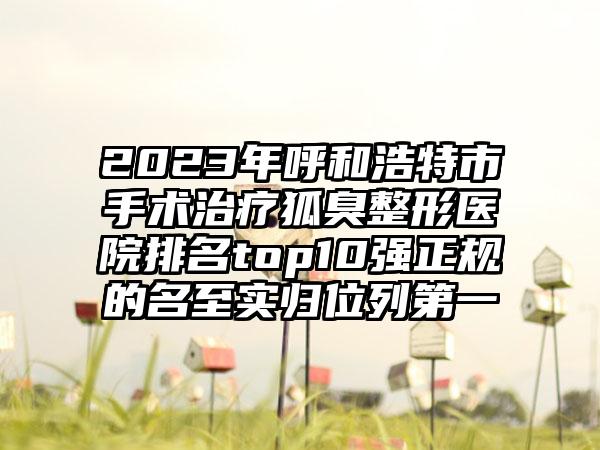 2023年呼和浩特市手术治疗狐臭整形医院排名top10强正规的名至实归位列第一