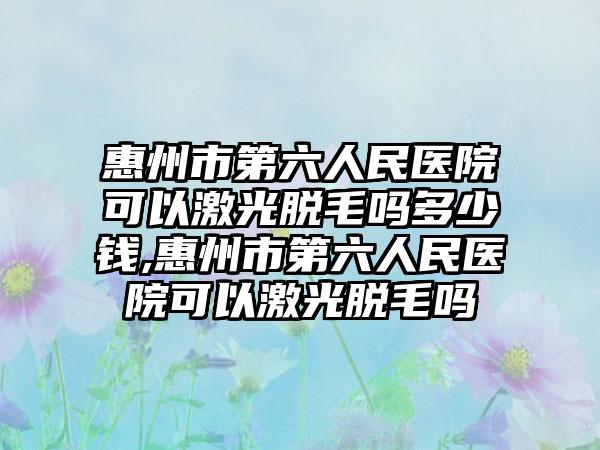 惠州市第六人民医院可以激光脱毛吗多少钱,惠州市第六人民医院可以激光脱毛吗