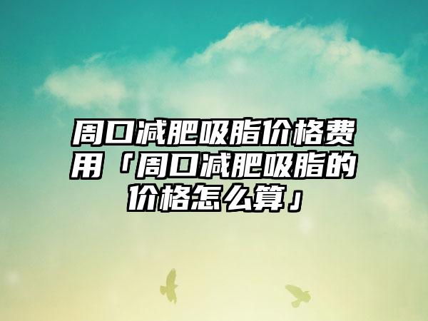 周口减肥吸脂价格费用「周口减肥吸脂的价格怎么算」