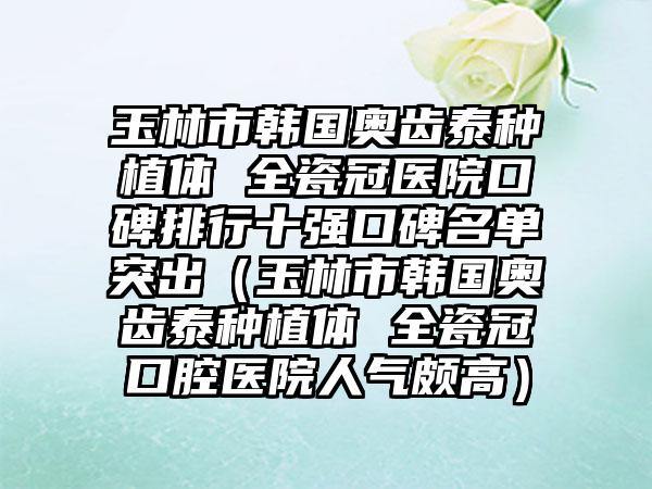 玉林市韩国奥齿泰种植体 全瓷冠医院口碑排行十强口碑名单突出（玉林市韩国奥齿泰种植体 全瓷冠口腔医院人气颇高）